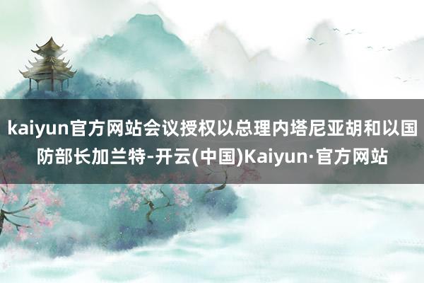 kaiyun官方网站会议授权以总理内塔尼亚胡和以国防部长加兰特-开云(中国)Kaiyun·官方网站