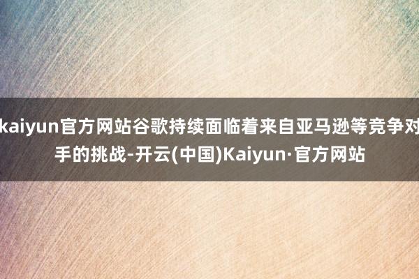 kaiyun官方网站谷歌持续面临着来自亚马逊等竞争对手的挑战-开云(中国)Kaiyun·官方网站