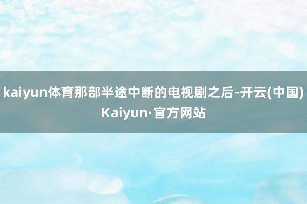 kaiyun体育那部半途中断的电视剧之后-开云(中国)Kaiyun·官方网站