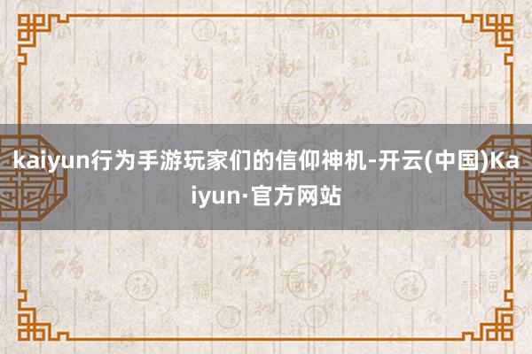 kaiyun行为手游玩家们的信仰神机-开云(中国)Kaiyun·官方网站