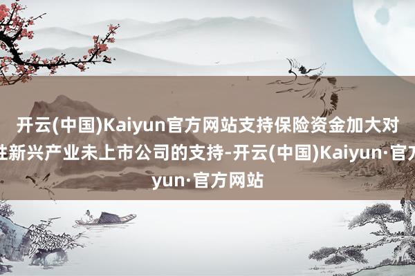 开云(中国)Kaiyun官方网站支持保险资金加大对战略性新兴产业未上市公司的支持-开云(中国)Kaiyun·官方网站