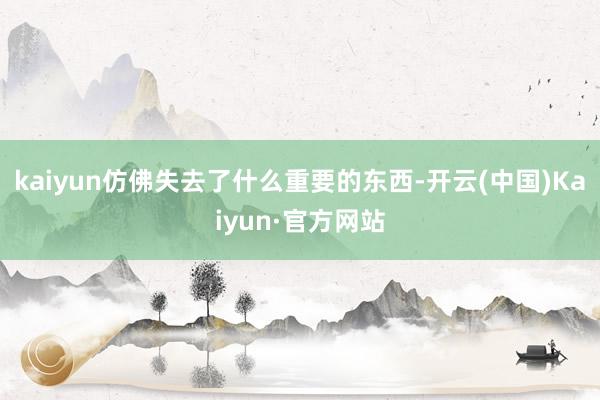 kaiyun仿佛失去了什么重要的东西-开云(中国)Kaiyun·官方网站