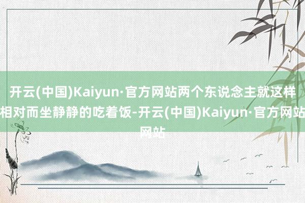 开云(中国)Kaiyun·官方网站两个东说念主就这样相对而坐静静的吃着饭-开云(中国)Kaiyun·官方网站