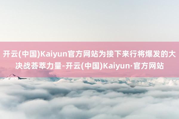 开云(中国)Kaiyun官方网站为接下来行将爆发的大决战荟萃力量-开云(中国)Kaiyun·官方网站