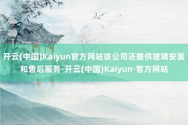 开云(中国)Kaiyun官方网站该公司还提供玻璃安装和售后服务-开云(中国)Kaiyun·官方网站