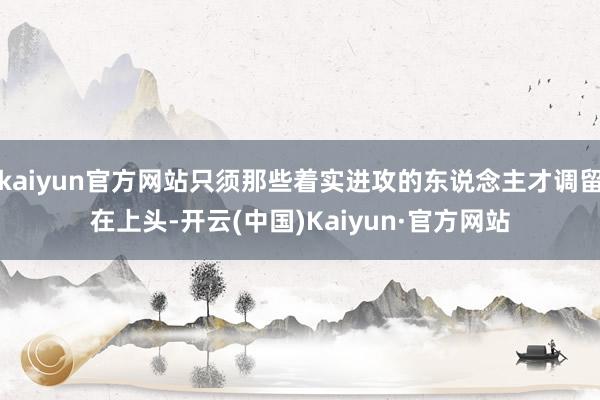 kaiyun官方网站只须那些着实进攻的东说念主才调留在上头-开云(中国)Kaiyun·官方网站