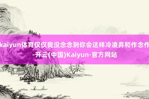 kaiyun体育仅仅我没念念到你会这样冷凌弃和作念作-开云(中国)Kaiyun·官方网站