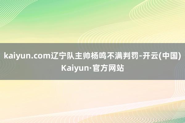 kaiyun.com辽宁队主帅杨鸣不满判罚-开云(中国)Kaiyun·官方网站