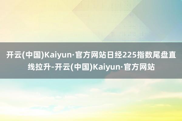 开云(中国)Kaiyun·官方网站日经225指数尾盘直线拉升-开云(中国)Kaiyun·官方网站