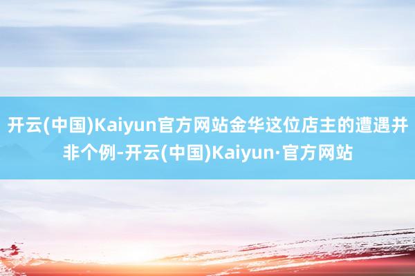 开云(中国)Kaiyun官方网站金华这位店主的遭遇并非个例-开云(中国)Kaiyun·官方网站