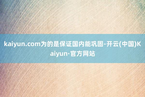 kaiyun.com为的是保证国内能巩固-开云(中国)Kaiyun·官方网站