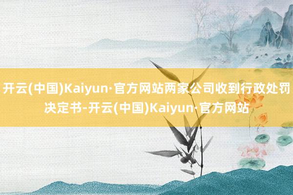 开云(中国)Kaiyun·官方网站两家公司收到行政处罚决定书-开云(中国)Kaiyun·官方网站