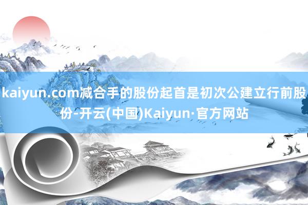 kaiyun.com减合手的股份起首是初次公建立行前股份-开云(中国)Kaiyun·官方网站