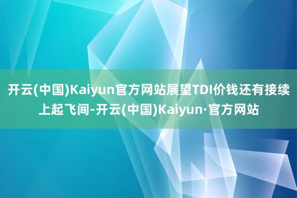 开云(中国)Kaiyun官方网站展望TDI价钱还有接续上起飞间-开云(中国)Kaiyun·官方网站