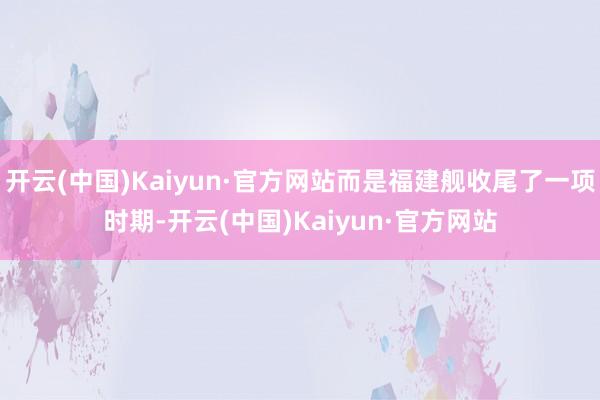 开云(中国)Kaiyun·官方网站而是福建舰收尾了一项时期-开云(中国)Kaiyun·官方网站