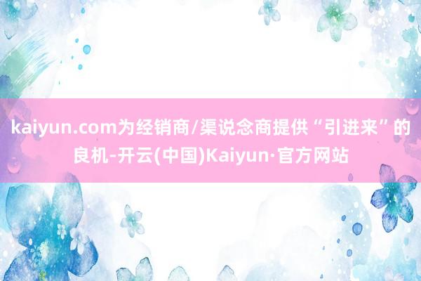 kaiyun.com为经销商/渠说念商提供“引进来”的良机-开云(中国)Kaiyun·官方网站