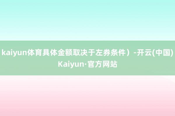 kaiyun体育具体金额取决于左券条件）-开云(中国)Kaiyun·官方网站