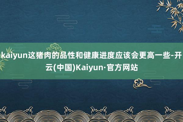 kaiyun这猪肉的品性和健康进度应该会更高一些-开云(中国)Kaiyun·官方网站