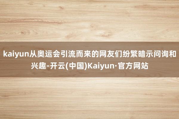 kaiyun　　从奥运会引流而来的网友们纷繁暗示问询和兴趣-开云(中国)Kaiyun·官方网站