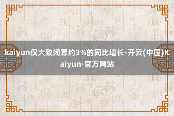 kaiyun仅大致闭幕约3%的同比增长-开云(中国)Kaiyun·官方网站