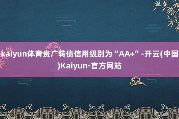 kaiyun体育贵广转债信用级别为“AA+”-开云(中国)Kaiyun·官方网站