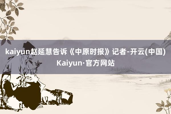 kaiyun　　赵延慧告诉《中原时报》记者-开云(中国)Kaiyun·官方网站