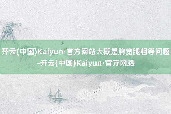 开云(中国)Kaiyun·官方网站大概是胯宽腿粗等问题-开云(中国)Kaiyun·官方网站