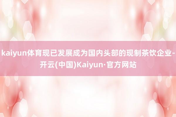 kaiyun体育现已发展成为国内头部的现制茶饮企业-开云(中国)Kaiyun·官方网站