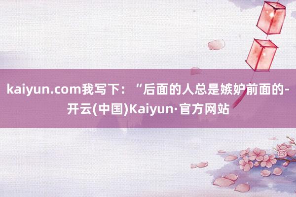 kaiyun.com我写下：“后面的人总是嫉妒前面的-开云(中国)Kaiyun·官方网站