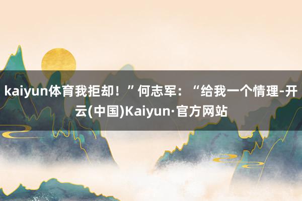 kaiyun体育我拒却！”何志军：“给我一个情理-开云(中国)Kaiyun·官方网站