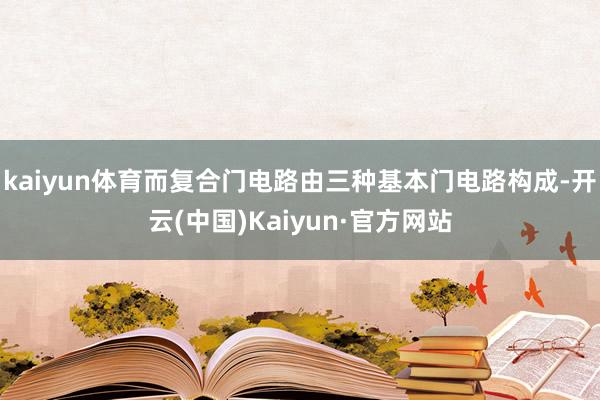 kaiyun体育而复合门电路由三种基本门电路构成-开云(中国)Kaiyun·官方网站