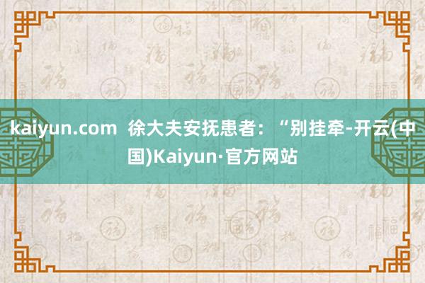 kaiyun.com  徐大夫安抚患者：“别挂牵-开云(中国)Kaiyun·官方网站