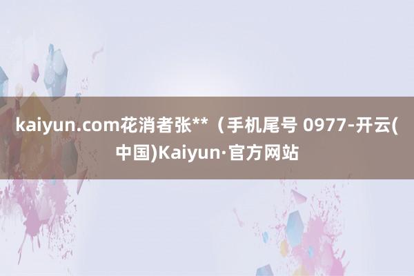 kaiyun.com花消者张**（手机尾号 0977-开云(中国)Kaiyun·官方网站