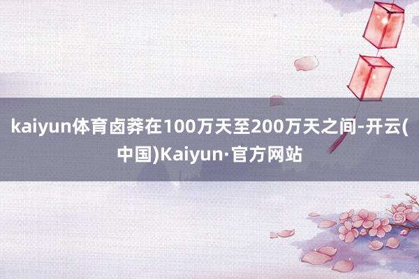 kaiyun体育卤莽在100万天至200万天之间-开云(中国)Kaiyun·官方网站