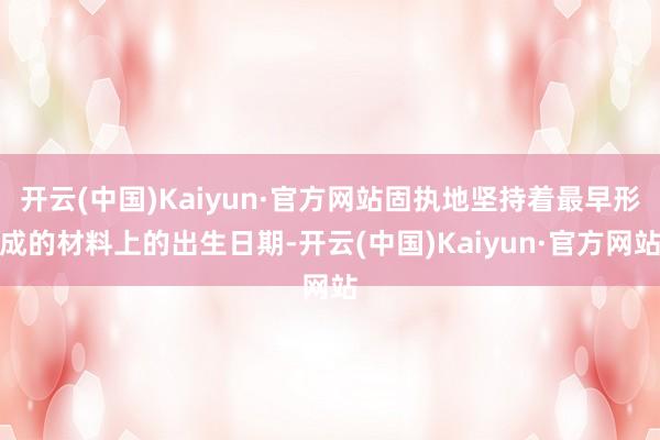 开云(中国)Kaiyun·官方网站固执地坚持着最早形成的材料上的出生日期-开云(中国)Kaiyun·官方网站