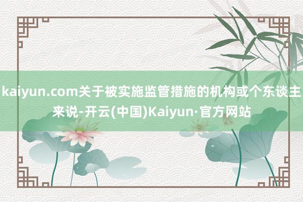 kaiyun.com关于被实施监管措施的机构或个东谈主来说-开云(中国)Kaiyun·官方网站