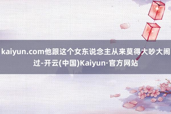 kaiyun.com他跟这个女东说念主从来莫得大吵大闹过-开云(中国)Kaiyun·官方网站