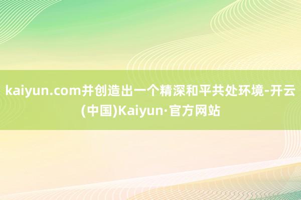 kaiyun.com并创造出一个精深和平共处环境-开云(中国)Kaiyun·官方网站