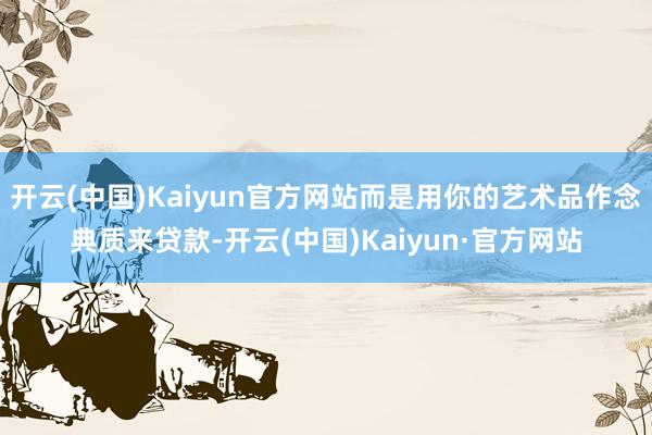 开云(中国)Kaiyun官方网站而是用你的艺术品作念典质来贷款-开云(中国)Kaiyun·官方网站