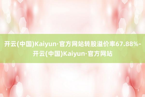 开云(中国)Kaiyun·官方网站转股溢价率67.88%-开云(中国)Kaiyun·官方网站