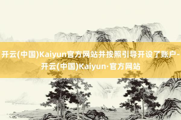 开云(中国)Kaiyun官方网站并按照引导开设了账户-开云(中国)Kaiyun·官方网站