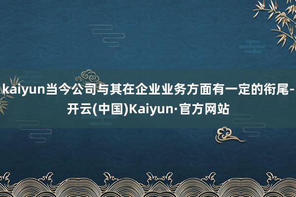 kaiyun当今公司与其在企业业务方面有一定的衔尾-开云(中国)Kaiyun·官方网站