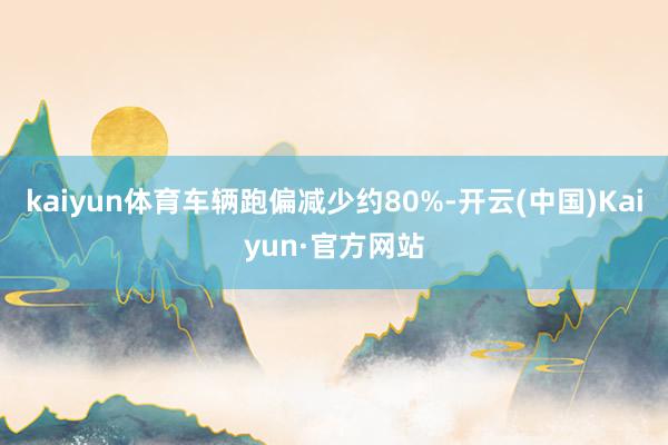 kaiyun体育车辆跑偏减少约80%-开云(中国)Kaiyun·官方网站