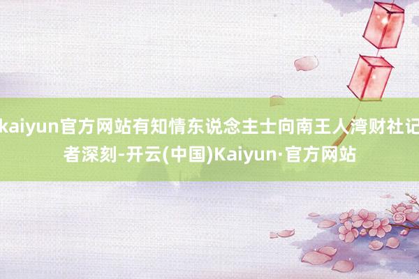 kaiyun官方网站有知情东说念主士向南王人湾财社记者深刻-开云(中国)Kaiyun·官方网站