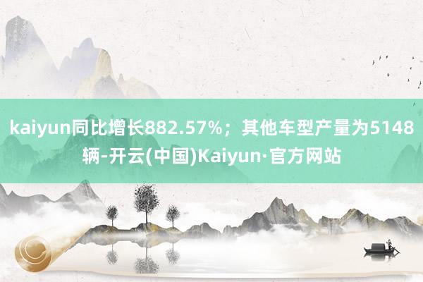 kaiyun同比增长882.57%；其他车型产量为5148辆-开云(中国)Kaiyun·官方网站