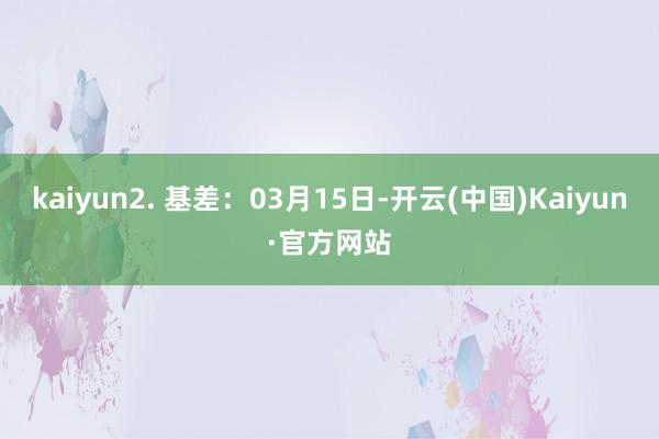 kaiyun2. 基差：03月15日-开云(中国)Kaiyun·官方网站