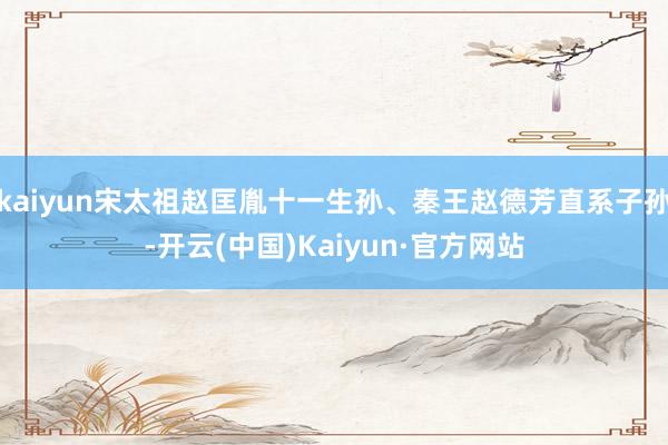 kaiyun宋太祖赵匡胤十一生孙、秦王赵德芳直系子孙-开云(中国)Kaiyun·官方网站