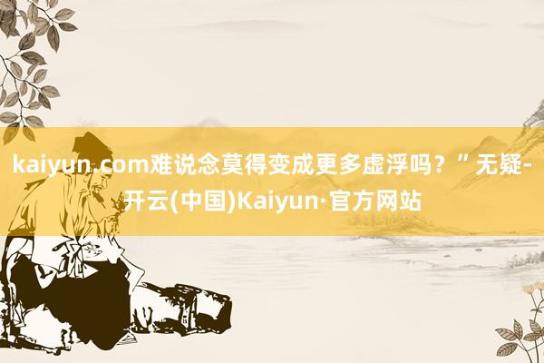 kaiyun.com难说念莫得变成更多虚浮吗？”无疑-开云(中国)Kaiyun·官方网站