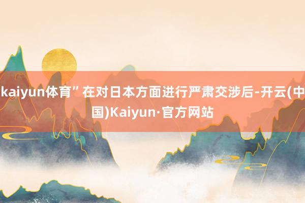 kaiyun体育”在对日本方面进行严肃交涉后-开云(中国)Kaiyun·官方网站