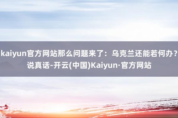 kaiyun官方网站那么问题来了：乌克兰还能若何办？说真话-开云(中国)Kaiyun·官方网站